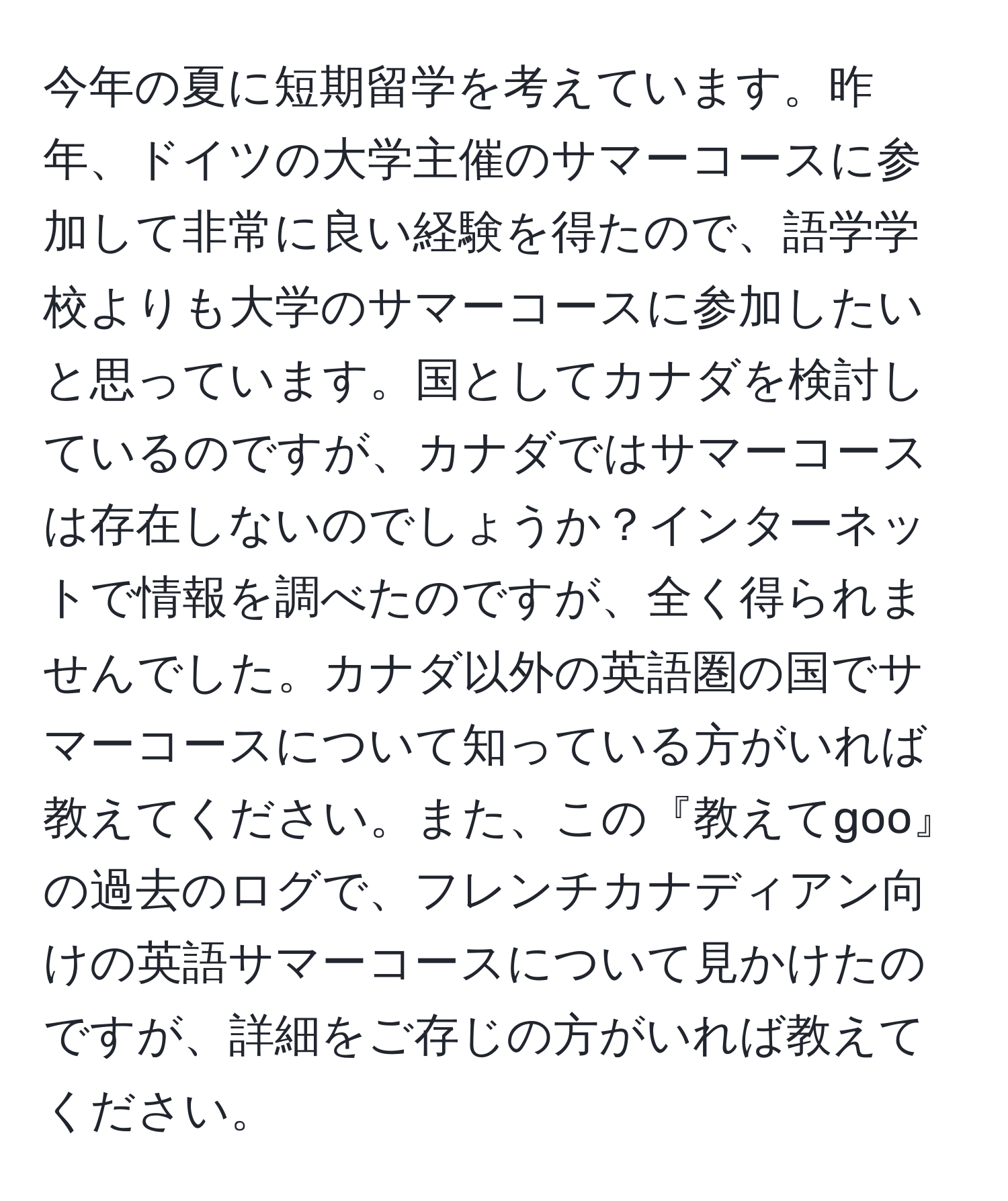 今年の夏に短期留学を考えています。昨年、ドイツの大学主催のサマーコースに参加して非常に良い経験を得たので、語学学校よりも大学のサマーコースに参加したいと思っています。国としてカナダを検討しているのですが、カナダではサマーコースは存在しないのでしょうか？インターネットで情報を調べたのですが、全く得られませんでした。カナダ以外の英語圏の国でサマーコースについて知っている方がいれば教えてください。また、この『教えてgoo』の過去のログで、フレンチカナディアン向けの英語サマーコースについて見かけたのですが、詳細をご存じの方がいれば教えてください。