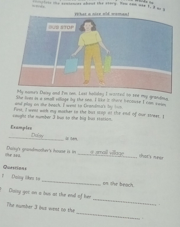 Words to 
complete the sentences about the story. You can use 1, 2 or 3
words. 
isy and I'm ten. Last holiday I wanted to see my grandma. 
She lives in a small village by the sea. I like it there because I can swim 
and play on the beach. I went to Grandma's by bus. 
First, I went with my mother to the bus stop at the end of our street. I 
caught the number 3 bus to the big bus station. 
Examples 
_Daisy _is ten. 
Daisy's grandmother's house is in _a small village_ that's near 
the sea. 
Questions 
1 Daisy likes to _on the beach. 
_ 
? Daisy got on a bus at the end of her 
. 
_ 
The number 3 bus went to the 
.