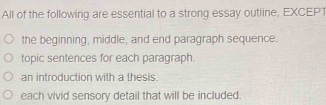 All of the following are essential to a strong essay outline, EXCEPT
the beginning, middle, and end paragraph sequence.
topic sentences for each paragraph.
an introduction with a thesis.
each vivid sensory detail that will be included.