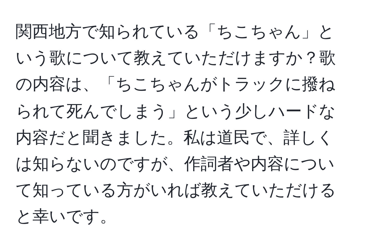 関西地方で知られている「ちこちゃん」という歌について教えていただけますか？歌の内容は、「ちこちゃんがトラックに撥ねられて死んでしまう」という少しハードな内容だと聞きました。私は道民で、詳しくは知らないのですが、作詞者や内容について知っている方がいれば教えていただけると幸いです。