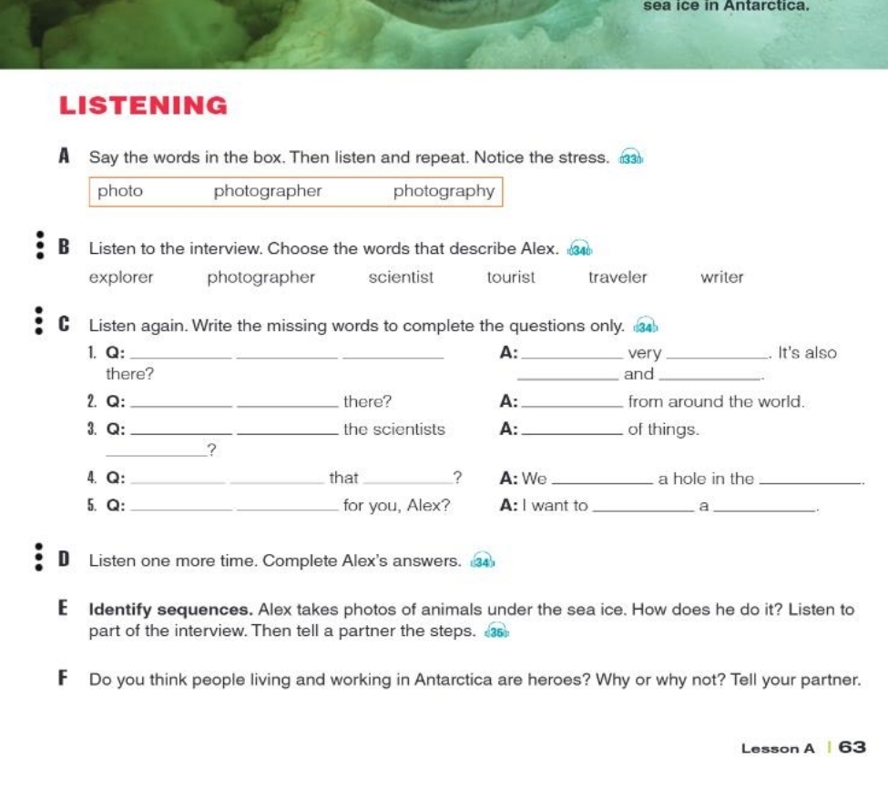 sea ice in Antarctica.
LISTENING
A Say the words in the box. Then listen and repeat. Notice the stress.
photo photographer photography
B Listen to the interview. Choose the words that describe Alex.
explorer photographer scientist tourist traveler writer
C Listen again. Write the missing words to complete the questions only. 34
1. Q:_ _A:_ very_ . It's also
there? _and_
2. Q: __there? A:_ from around the world.
3. Q: __the scientists A:_ of things.
_?
4、Q: _that_ ? A: We _a hole in the_
5. Q:_ for you, Alex? A: I want to _a_
D Listen one more time. Complete Alex's answers. 
€ Identify sequences. Alex takes photos of animals under the sea ice. How does he do it? Listen to
part of the interview. Then tell a partner the steps. 
F Do you think people living and working in Antarctica are heroes? Why or why not? Tell your partner.
Lesson A 63