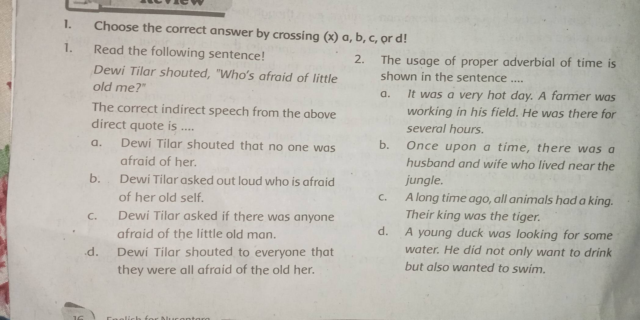 Choose the correct answer by crossing (x) a, b, c, or d!
1. Read the following sentence!
2. The usage of proper adverbial of time is
Dewi Tilar shouted, "Who’s afraid of little shown in the sentence ....
old me?"
a. It was a very hot day. A farmer was
The correct indirect speech from the above working in his field. He was there for
direct quote is .... several hours.
a. Dewi Tilar shouted that no one was
b. Once upon a time, there was a
afraid of her.
husband and wife who lived near the
b. Dewi Tilar asked out loud who is afraid jungle.
of her old self. c. A long time ago, all animals had a king.
c. Dewi Tilar asked if there was anyone
Their king was the tiger.
afraid of the little old man. d. A young duck was looking for some
d. Dewi Tilar shouted to everyone that
water. He did not only want to drink
they were all afraid of the old her.
but also wanted to swim.