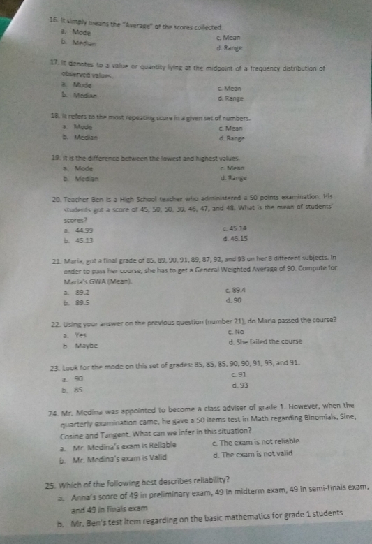 It simply means the "Average" of the scores collected.
a. Möde
c. Mean
b. Median
d. Range
17. It denotes to a value or quantity lying at the midpoint of a frequency distribution of
observed values.
a. Mode c. Mean
b. Median
d. Range
18. It refers to the most repeating score in a given set of numbers.
a. Mode c. Mean
b. Median d. Range
19. It is the difference between the lowest and highest values
a. Mode c. Mean
b. Median d. Range
20. Teacher Ben is a High School teacher who administered a 50 points examination. His
students got a score of 45, 50, 50, 30, 46, 47, and 48. What is the mean of students'
scores?
a. 44 99 c. 45.14
b. 45.13 d. 45.15
21. Maria, got a final grade of 85, 89, 90, 91, 89, 87, 92, and 93 on her 8 different subjects. In
order to pass her course, she has to get a General Weighted Average of 90. Compute for
Maria's GWA (Mean).
a. 89.2 c. 89.4
b. 89.5 d. 90
22. Using your answer on the previous question (number 21), do Maria passed the course?
a. Yes c. No
b. Maybe d. She failed the course
23. Look for the mode on this set of grades: 85, 85, 85, 90, 90, 91, 93, and 91.
a. 90 c. 91
b. 85 d. 93
24. Mr. Medina was appointed to become a class adviser of grade 1. However, when the
quarterly examination came, he gave a 50 items test in Math regarding Binomials, Sine,
Cosine and Tangent. What can we infer in this situation?
a. Mr. Medina's exam is Reliable c. The exam is not reliable
b. Mr. Medina's exam is Valid d. The exam is not valid
25. Which of the following best describes reliability?
a. Anna’s score of 49 in preliminary exam, 49 in midterm exam, 49 in semi-finals exam,
and 49 in finals exam
b. Mr. Ben's test item regarding on the basic mathematics for grade 1 students