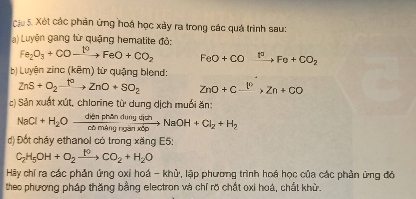 Xét các phản ứng hoá học xảy ra trong các quá trình sau: 
a) Luyện gang từ quặng hematite đỏ:
Fe_2O_3+COxrightarrow t°FeO+CO_2
FeO+COxrightarrow t^oFe+CO_2
b) Luyện zinc(kem) ng blend:
ZnS+O_2xrightarrow t^0ZnO+SO_2
ZnO+Cxrightarrow t^0Zn+CO
c) Sản xuất xút, chlorine từ dung dịch muối ăn:
NaCl+H_2Oxrightarrow dienphandungdichNaOH+Cl_2+H_2
d) Đốt cháy ethanol có trong xăng E5:
C_2H_5OH+O_2xrightarrow t^0CO_2+H_2O
Hãy chỉ ra các phản ứng oxi hoá - khử, lập phương trình hoá học của các phản ứng đó 
theo phương pháp thăng bằng electron và chỉ rõ chất oxi hoá, chất khử.