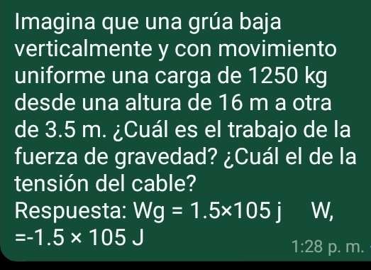 Imagina que una grúa baja 
verticalmente y con movimiento 
uniforme una carga de 1250 kg
desde una altura de 16 m a otra 
de 3.5 m. ¿Cuál es el trabajo de la 
fuerza de gravedad? ¿Cuál el de la 
tensión del cable? 
Respuesta: Wg=1.5* 105j W,
=-1.5* 105
1:28 p. m.