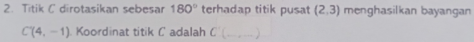 Titik C dirotasikan sebesar 180° terhadap titik pusat (2,3) menghasilkan bayangan
C'(4,-1). Koordinat titik C adalah C