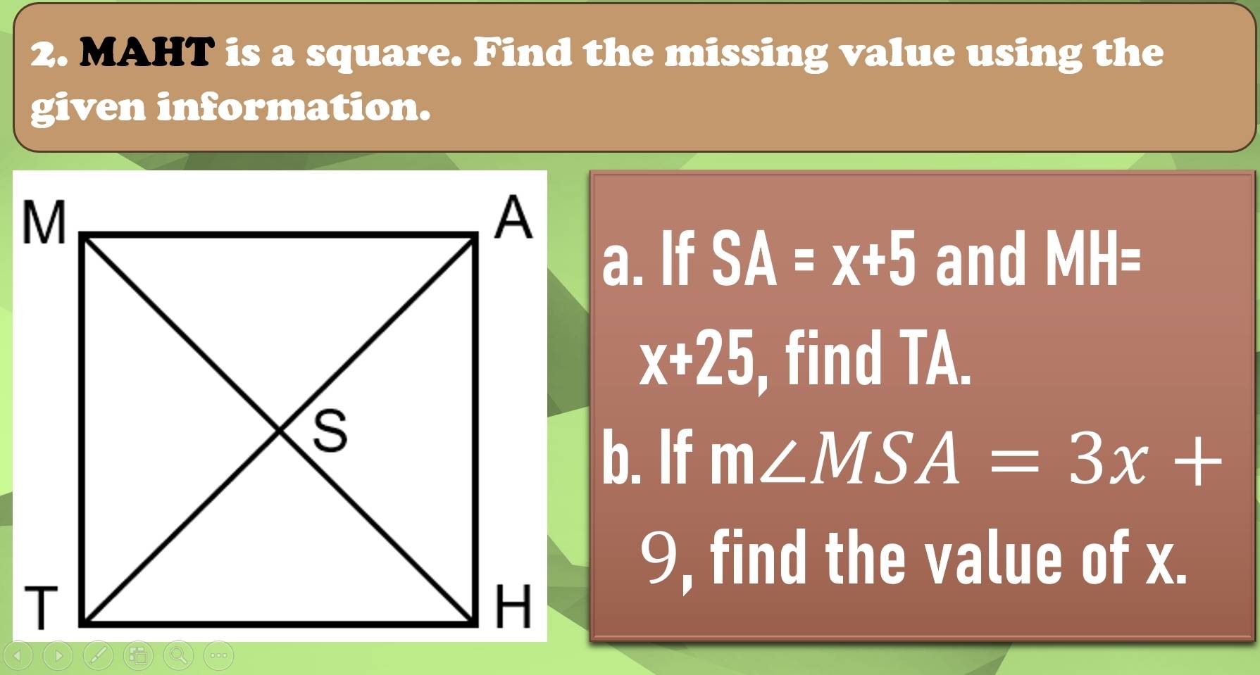 MAHT is a square. Find the missing value using the 
given information. 
a. If SA=x+5 and MH=
x+25 find TA. 
b. If m∠ MSA=3x+
9, find the value of x.