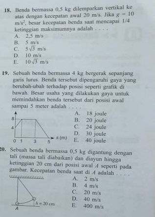 Benda bermassa 0,5 kg dilemparkan vertikal ke
atas dengan kecepatan awal 20 m/s. Jika g=10
m/s^2 , besar kecepatan benda saat mencapai 1/4
ketinggian maksimumnya adalah . . . .
A. 2.5 m/s
B. 5 m/s
C. 5sqrt(3)m/s
D. 10 m/s
E. 10sqrt(3)m/s
19. Sebuah benda bermassa 4 kg bergerak sepanjang
garis lurus. Benda tersebut dipengaruhi gaya yang
berubah-ubah terhadap posisi seperti grafik di
bawah. Besar usaha yang dilakukan gaya untuk
nemindahkan benda tersebut dari posisi awal
sampai 5 meter adalah ._
A. 18 joule
B. 20 joule
C. 24 joule
D. 30 joule
E. 40 joule
20. Sebuah benda bermassa 0,5 kg digantung dengan
tali (massa tali diabaikan) dan diayun hingga
ketinggian 20 cm dari posisi awal A seperti pada
gambar. Kecepatan benda saat di A adalah . . . .
1 A. 2 m/s
B. 4 m/s
C. 20 m/s
D. 40 m/s
h=20cm E. 400 m/s
A