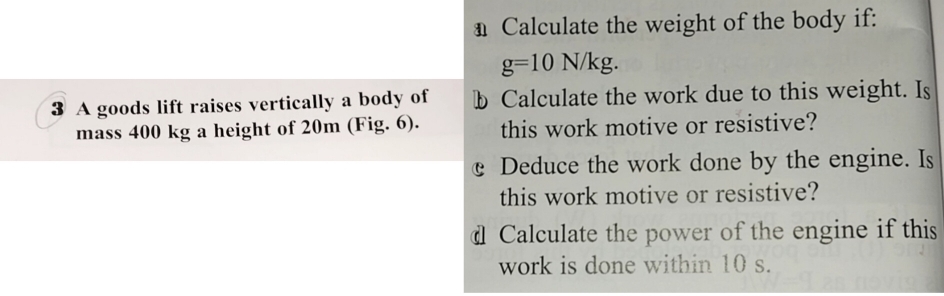 Calculate the weight of the body if:
g=10N/kg. 
3 A goods lift raises vertically a body of b Calculate the work due to this weight. Is 
mass 400 kg a height of 20m (Fig. 6). this work motive or resistive? 
Deduce the work done by the engine. Is 
this work motive or resistive? 
d Calculate the power of the engine if this 
work is done within 10 s.