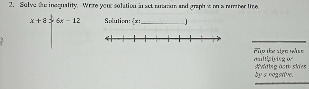 Solve the inequality. Write your solution in set notation and graph it on a number line.
x+8>6x-12 Solution: x:_ 
Flip the sign when 
multiplying or 
dividing both sides 
by a negative.