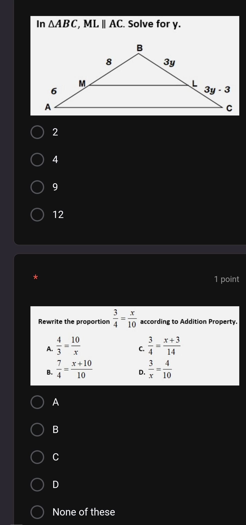 In △ ABC,MLparallel AC. Solve for y.
2
4
9
12
1 point
Rewrite the proportion  3/4 = x/10  according to Addition Property.
A.  4/3 = 10/x   3/4 = (x+3)/14 
C.
B.  7/4 = (x+10)/10   3/x = 4/10 
D.
A
B
C
D
None of these