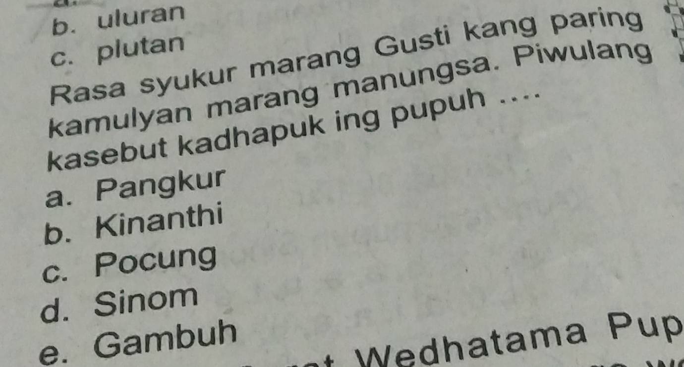 b. uluran
c. plutan
Rasa syukur marang Gusti kang paring
kamulyan marang manungsa. Piwulang
kasebut kadhapuk ing pupuh ....
a. Pangkur
b. Kinanthi
c. Pocung
d. Sinom
e. Gambuh
* Wedhatama Pup