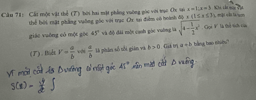 Cất một vật thể (T) bởi hai mặt phẳng vuông góc với trục Ox tại x=1; x=3 Khi cất một vật 
thể bởi mặt phẳng vuông góc với trục Ox tại điểm có hoành độ x(1≤ x≤ 3) , mặt cất là tạm 
giác vuông có một góc 45° và độ dài một cạnh góc vuông là sqrt(4-frac 1)2x^2 Gọi V là thể tích của 
(T) . Biết V= a/b  với  a/b  là phân số tối giản và b>0. Giá trị a+b bằng bao nhiều?