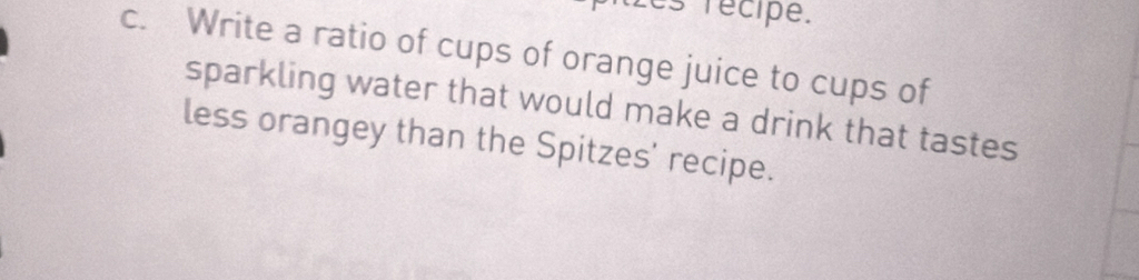 es récipe. 
c. Write a ratio of cups of orange juice to cups of 
sparkling water that would make a drink that tastes 
less orangey than the Spitzes' recipe.