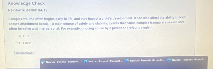 Knowledge Check
Review Question #4/12
Complex trauma often begins early in life, and may impact a child's development. It can also affect the ability to form
secure attachment bonds - a main source of safety and stability. Events that cause complex trauma are severe and
often invasive and interpersonal. For example, ongoing abuse by a parent or profound neglect.
A. True
B. False
Check Answer
New tab - Personal - Microsoft New tab - Personal - Microsoft ... New tab - Personal - Microsoft . New tab - Personal - Microsoft ...