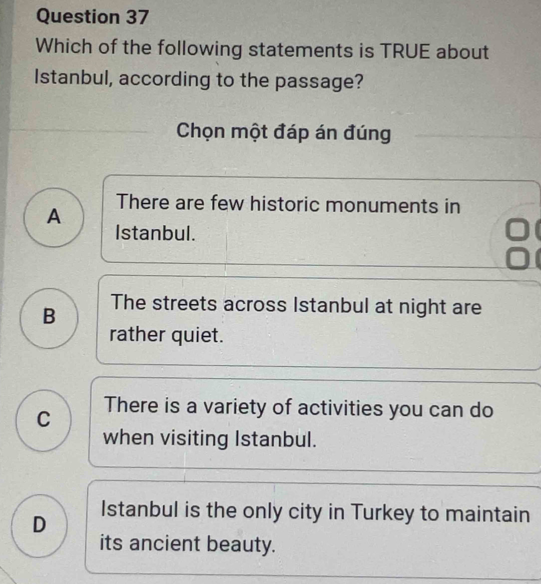 Which of the following statements is TRUE about
Istanbul, according to the passage?
Chọn một đáp án đúng
A
There are few historic monuments in
Istanbul.
B
The streets across Istanbul at night are
rather quiet.
C
There is a variety of activities you can do
when visiting Istanbul.
D
Istanbul is the only city in Turkey to maintain
its ancient beauty.