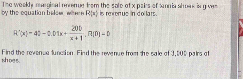 The weekly marginal revenue from the sale of x pairs of tennis shoes is given 
by the equation below, where R(x) is revenue in dollars.
R'(x)=40-0.01x+ 200/x+1 , R(0)=0
Find the revenue function. Find the revenue from the sale of 3,000 pairs of 
shoes.