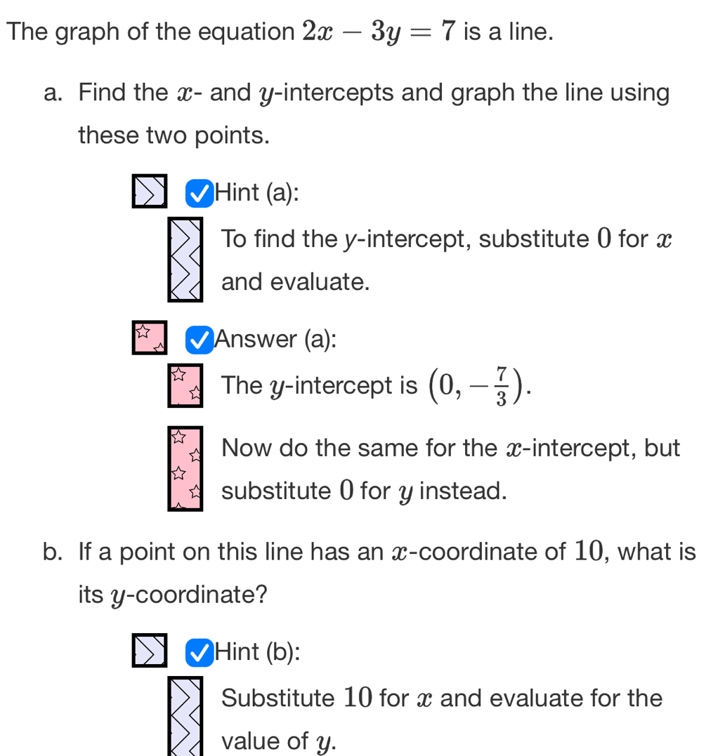 The graph of the equation 2x-3y=7 is a line. 
a. Find the x - and y-intercepts and graph the line using 
these two points. 
Hint (a): 
To find the y-intercept, substitute 0) for x
and evaluate. 
Answer (a): 
The y-intercept is (0,- 7/3 ). 
Now do the same for the x-intercept, but 
substitute 0 for y instead. 
b. If a point on this line has an x-coordinate of 10, what is 
its y-coordinate? 
Hint (b): 
Substitute 10 for x and evaluate for the 
value of y.