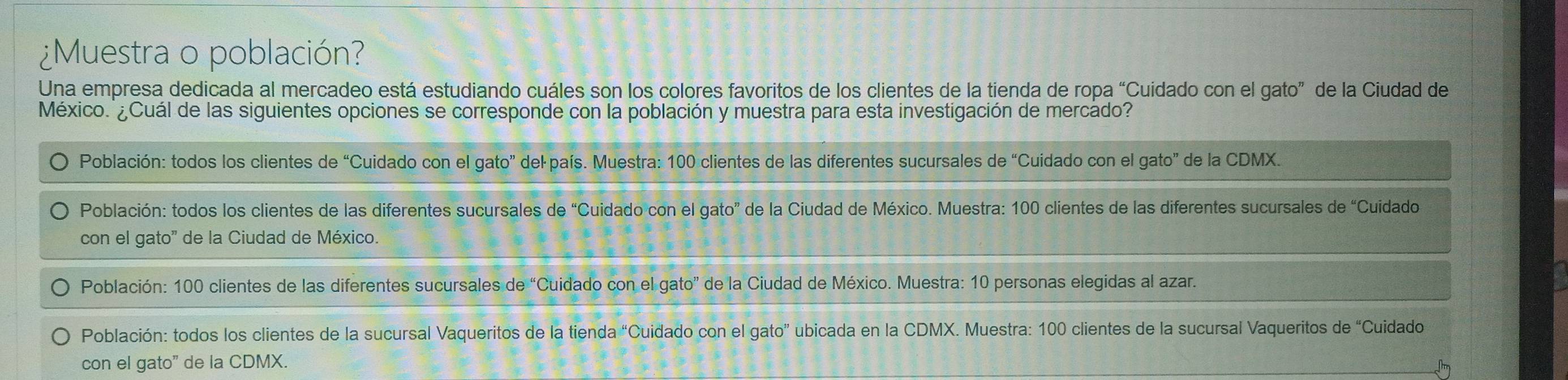 ¿Muestra o población?
Una empresa dedicada al mercadeo está estudiando cuáles son los colores favoritos de los clientes de la tienda de ropa “Cuidado con el gato” de la Ciudad de
México. ¿Cuál de las siguientes opciones se corresponde con la población y muestra para esta investigación de mercado?
Población: todos los clientes de “Cuidado con el gato” del país. Muestra: 100 clientes de las diferentes sucursales de “Cuidado con el gato” de la CDMX.
Población: todos los clientes de las diferentes sucursales de “Cuidado con el gato” de la Ciudad de México. Muestra: 100 clientes de las diferentes sucursales de “Cuidado
con el gato' de la Ciudad de México.
Población: 100 clientes de las diferentes sucursales de “Cuidado con el gato” de la Ciudad de México. Muestra: 10 personas elegidas al azar.
Población: todos los clientes de la sucursal Vaqueritos de la tienda “Cuidado con el gato” ubicada en la CDMX. Muestra: 100 clientes de la sucursal Vaqueritos de “Cuidado
con el gato" de la CDMX.