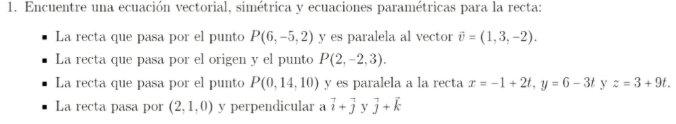 Encuentre una ecuación vectorial, simétrica y ecuaciones paramétricas para la recta: 
La recta que pasa por el punto P(6,-5,2) y es paralela al vector vector v=(1,3,-2). 
La recta que pasa por el origen y el punto P(2,-2,3). 
La recta que pasa por el punto P(0,14,10) y es paralela a la recta x=-1+2t, y=6-3t y z=3+9t. 
La recta pasa por (2,1,0) y perpendicular a vector i+vector j y vector j+vector k