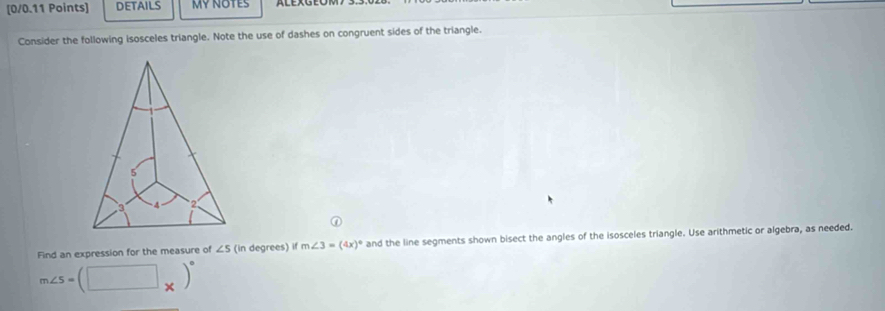 DETAILS MY NOTES 
Consider the following isosceles triangle. Note the use of dashes on congruent sides of the triangle. 
Find an expression for the measure of ∠ 5 (in degrees) if m∠ 3=(4x)^circ  and the line segments shown bisect the angles of the isosceles triangle. Use arithmetic or algebra, as needed.
m∠ S=(□ _* )^circ 