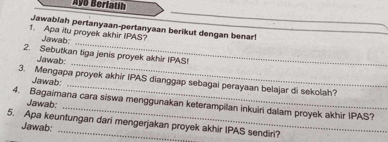 Ayo Berlatih 
Jawablah pertanyaan-pertanyaan berikut dengan benar! 
1. Apa itu proyek akhir IPAS? 
Jawab: 
_ 
2. Sebutkan tiga jenis proyek akhir IPAS! 
Jawab: 
_ 
3. Mengapa proyek akhir IPAS dianggap sebagai perayaan belajar di sekolah? 
Jawab: 
4. Bagaimana cara siswa menggunakan keterampilan inkuiri dalam proyek akhir IPAS? Jawab: 
5. Apa keuntungan dari mengerjakan proyek akhir IPAS sendiri? 
Jawab: