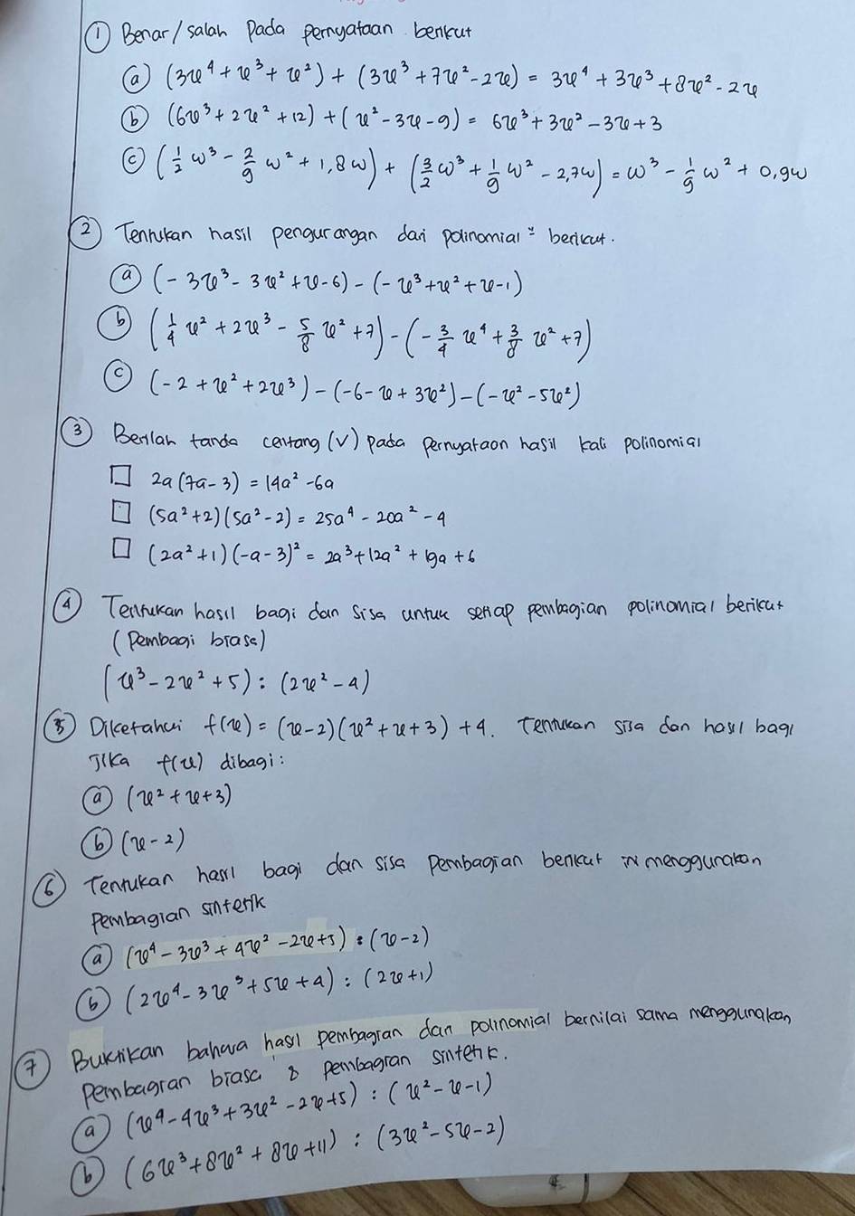 (1  Benar/ salan Pada pernyatoan benkut
(a (3u^4+u^3+u^2)+(3u^3+7u^2-2u)=3u^4+3u^3+8u^2-2u
6 (6v^3+2u^2+12)+(u^2-3u-9)=6u^3+3u^2-3u+3
( 1/2 w^3- 2/9 w^2+1,8w)+( 3/2 w^3+ 1/9 w^2-2,7w)=w^3- 1/9 w^2+0,9w
②2 Tennukan hasil pengurangan dai polinomial " beciccut.
a (-3u^3-3u^2+u-6)-(-u^3+u^2+u-1)
( 1/4 u^2+2u^3- 5/8 u^2+7)-(- 3/4 u^4+ 3/8 u^2+7)
(-2+x^2+2x^3)-(-6-x+3x^2)-(-x^2-5x^2)
③ Beilar tanda cerrang (v) pada pernyaraon hasil kall polinomial
2a(7a-3)=14a^2-6a
(5a^2+2)(5a^2-2)=25a^4-20a^2-4
(2a^2+1)(-a-3)^2=2a^3+12a^2+19a+6
② Tenrukan hasil bagi dan sisa untue serap pembagian polinanial beriear
(Pembaai brase)
(u^3-2u^2+5):(2u^2-4)
⑤ Diketahui f(u)=(u-2)(u^2+u+3)+4 Tennucan sisa can hasi1 bag
JlKa f(u) dibagi:
(x^2+x+3)
⑥ (x-2)
() Tenukan harl bagi dan sisa pembagian benkur n mengguraton
Pembagian sinterk
a (varphi^4-3varphi^3+4varphi^2-2varphi +J):(varphi -2)
6 (2x^4-3x^3+5x+4):(2x+1)
) Burrikan bahwa hasl pembagran dan polinonial bernilai sama mengounakeon
pembagran brasa a pembagran sintenk.
(x^4-4varphi^3+3varphi^2-2varphi +5):(x^2-x-1)
a (6x^3+8x^2+8x+11):(3x^2-5x-2)