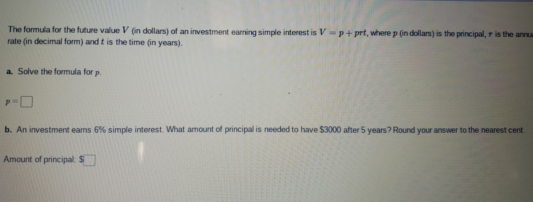 The formula for the future value V (in dollars) of an investment earning simple interest is V=p+ prt, where p (in dollars) is the principal, r is the annu
rate (in decimal form) and t is the time (in years).
a. Solve the formula for p.
p=
b. An investment earns 6% simple interest. What amount of principal is needed to have $3000 after 5 years? Round your answer to the nearest cent.
Amount of principal: $