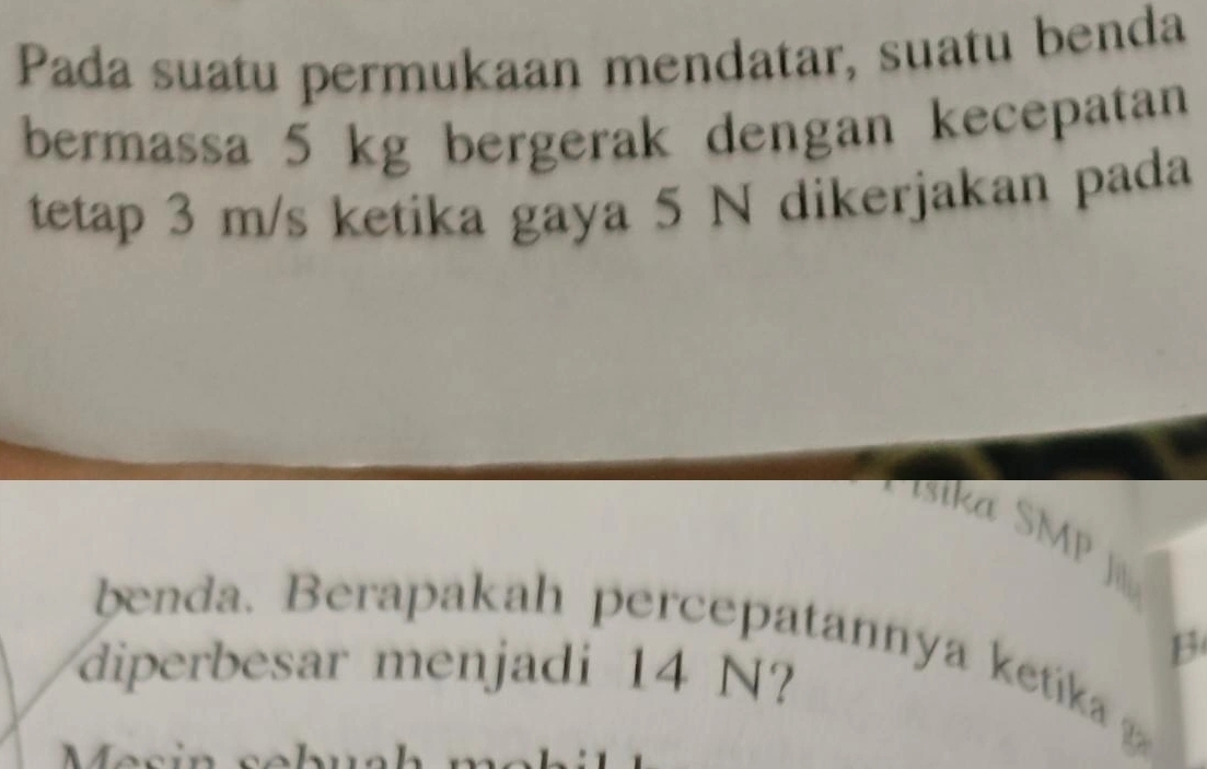 Pada suatu permukaan mendatar, suatu benda 
bermassa 5 kg bergerak dengan kecepatan 
tetap 3 m/s ketika gaya 5 N dikerjakan pada 
isika SMP 
benda. Berapakah percepatannya ketka 
diperbesar menjadi 14 N? 
B