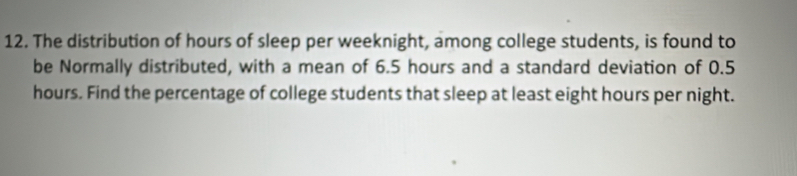 The distribution of hours of sleep per weeknight, among college students, is found to 
be Normally distributed, with a mean of 6.5 hours and a standard deviation of 0.5
hours. Find the percentage of college students that sleep at least eight hours per night.