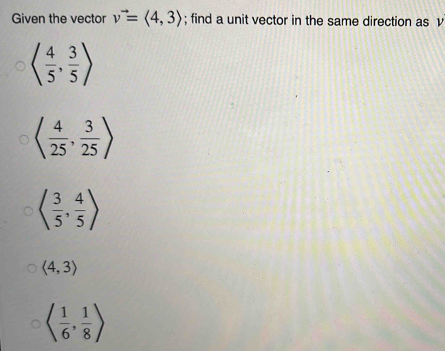 Given the vector v^(to)=langle 4,3rangle; find a unit vector in the same direction as v
langle  4/5 , 3/5 rangle
langle  4/25 , 3/25 rangle
langle  3/5 , 4/5 rangle
langle 4,3rangle
langle  1/6 , 1/8 rangle