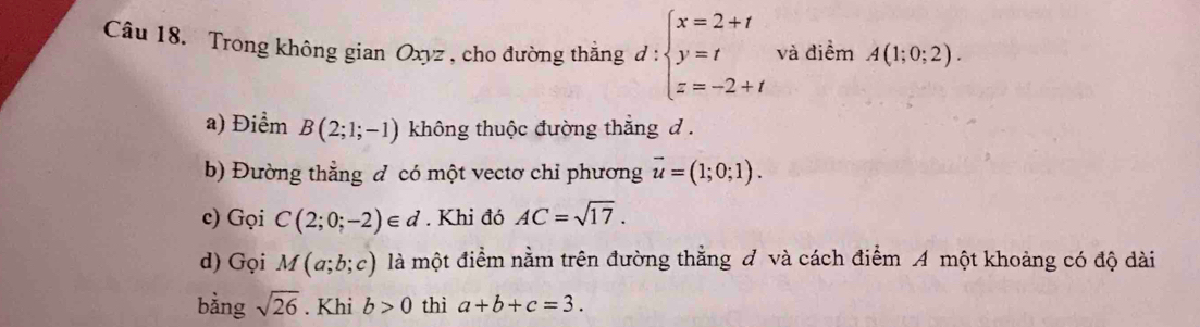 Trong không gian Oxyz , cho đường thắng d:beginarrayl x=2+t y=t z=-2+tendarray. và điểm A(1;0;2). 
a) Điểm B(2;1;-1) không thuộc đường thắng d. 
b) Đường thẳng đ có một vectơ chỉ phương vector u=(1;0;1). 
c) Gọi C(2;0;-2)∈ d. Khi đó AC=sqrt(17). 
d) Gọi M(a;b;c) là một điểm nằm trên đường thẳng đ và cách điểm A một khoảng có độ dài 
bằng sqrt(26). Khi b>0 thì a+b+c=3.