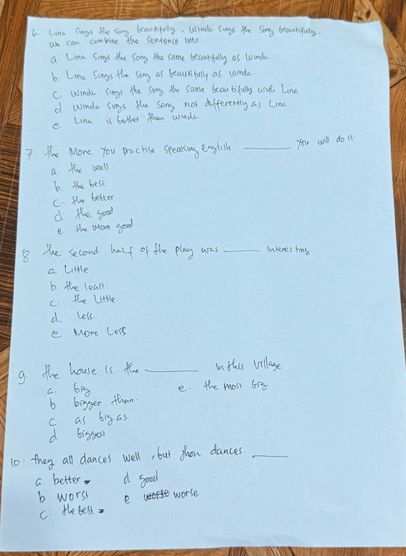 Lina sings the song beautifully, winda sings the Song beautifully.
we can combine the sentence into
a. Lina Sings the song the same beautfully as winde
b: Lina Sings the song as beautifully as wnda
C winda sings the song the some beautifully wut Line
d winda sings the song not differently as Line
e Lina is better than winds
7 the More You practise speaking English _you will do it
a the well
b. the best
C. the better
d the good
e the more good
8 the second havf of the play was _Interes hins
a. Little
b. the least
C the lttle
d. less.
e More Less
9. the house is the _in this village
a. 61g e. the most 613
b bigger than
c. as big as.
d bissest
10 they all dances well, but fhou dances._
a. better d good
b worst e worse
c. te best