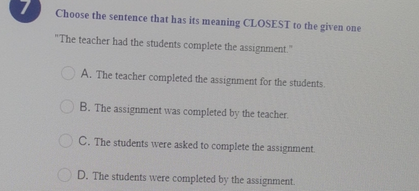 Choose the sentence that has its meaning CLOSEST to the given one
"The teacher had the students complete the assignment."
A. The teacher completed the assignment for the students.
B. The assignment was completed by the teacher.
C. The students were asked to complete the assignment
D. The students were completed by the assignment.