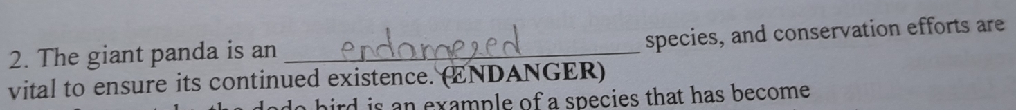 species, and conservation efforts are 
2. The giant panda is an_ 
vital to ensure its continued existence. (ENDANGER) 
hird is an example of a species that has become .