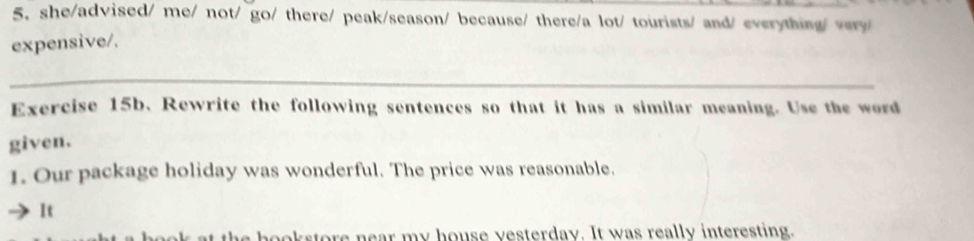 she/advised/ me/ not/ go/ there/ peak/season/ because/ there/a lot/ tourists/ and/ everything/ very/ 
expensive/. 
_ 
Exercise 15b. Rewrite the following sentences so that it has a similar meaning. Use the word 
given. 
1. Our package holiday was wonderful. The price was reasonable. 
It 
the bookstore near my house vesterday. It was really interesting.