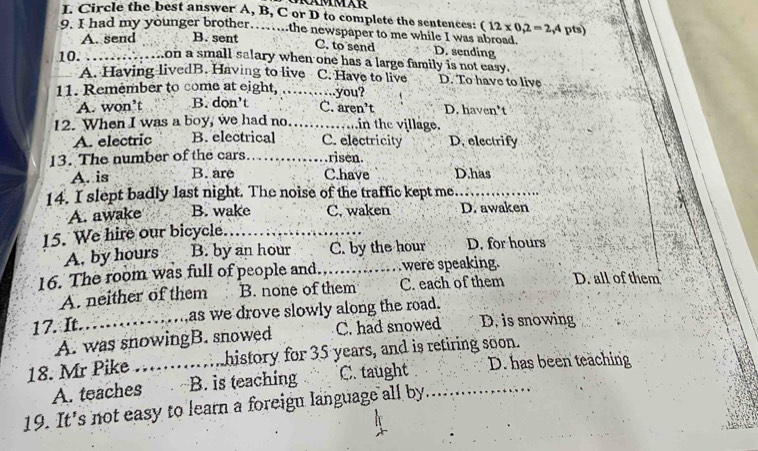 Circle the best answer A, B, C or D to complete the sentences: (12* 0,2=2,4
9. I had my younger brother.. ...the newspaper to me while I was abroad. pts)
A. send B. sent
C. to send D. sending
10. _...on a small salary when one has a large family is not easy.
A. Having livedB. Having to live C. Have to live D. To have to live
11. Remember to come at eight, ……..you?
A. won’t B. dọn't C. aren’t D. haven’t
12. When I was a boy, we had no. _……..in the village.
A. electric B. electrical C. electricity D. electrify
13. The number of the cars …… .risen.
A. is B. are C.have D.has
14. I slept badly last night. The noise of the traffic kept me_
A. awake B. wake C. waken D. awaken
15. We hire our bicycle.
_
A. by hours B. by an hour C. by the hour D. for hours
16. The room was full of people and, _were speaking. D. all of them
A. neither of them B. none of them C. each of them
17. It._ as we drove slowly along the road.
A. was snowingB. snowed C. had snowed D. is snowing
18. Mr Pike _history for 35 years, and is retiring soon.
A. teaches B. is teaching C. taught D. has been teaching
19. It's not easy to learn a foreign language all by.