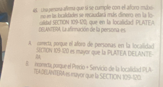 Una persona afirma que si se cumple con el aforo máxi-
mo en las localidades se recaudará más dinero en la lo-
calidad SECTION 109-120, que en la localidad PLATEA
DELANTERA. La afirmación de la persona es
A. correcta, porque el aforo de personas en la localidad
SECTION 109-120 es mayor que la PLATEA DELANTE-
RA.
B. incorrecta, porque el Precio + Servicio de la localidad PLA-
TEA DELANTERA es mayor que la SECTION 109-120.