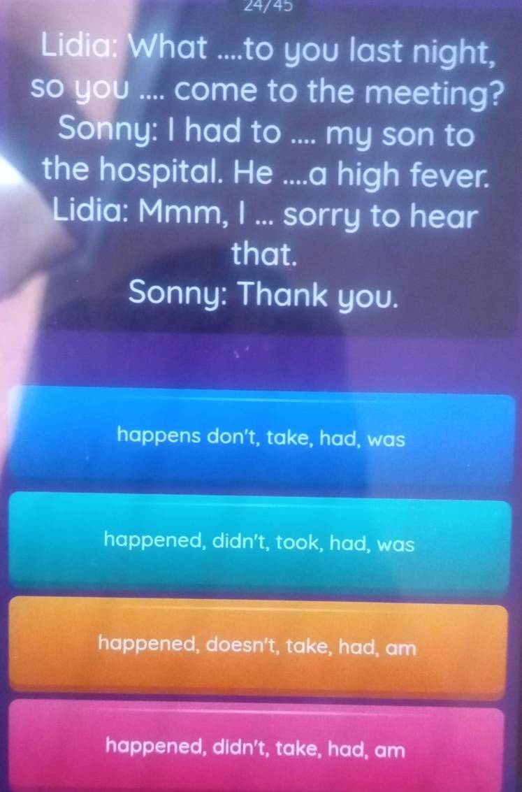 24/45
Lidia: What ....to you last night,
so you .... come to the meeting?
Sonny: I had to .... my son to
the hospital. He ....a high fever.
Lidia: Mmm, I ... sorry to hear
that.
Sonny: Thank you.
happens don't, take, had, was
happened, didn't, took, had, was
happened, doesn't, take, had, am
happened, didn't, take, had, am