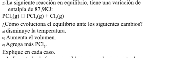 2)La siguiente reacción en equilibrio, tiene una variación de
entalpía de 87, 9KJ :
PCl_5(g)□ PCl_3(g)+Cl_2(g)
¿Cómo evoluciona el equilibrio ante los siguientes cambios?
)disminuye la temperatura.
ü Aumenta el volumen.
) Agrega más PCl_5.
Explique en cada caso.