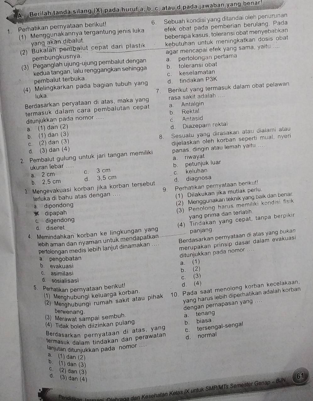 Berilah tanda silang (X) pada huruf a, b, c, atau d pada jawaban yang benar.
1. Perhatikan pernyataan berikut! 6. Sebuah kondisi yang ditandai oleh penurunan
(1) Menggunakannya tergantung jenis luka efek obat pada pemberian berulang. Pada
yang akan dibalut. beberapa kasus, toleransi obat menyebabkan
(2) Bukalah pembalut cepat dari plastik kebutuhan untuk meningkatkan dosis obat
pembungkusnya. agar mencapai efek yang sama, yaitu ....
(3) Peganglah ujung-ujung pembalut dengan a. pertolongan pertama
kedua tangan, lalu renggangkan sehingga b. toleransi obat
pembalut terbuka. c. keselamatan
(4) Melingkarkan pada bagian tubuh yang d. tindakan P3K
luka. 7. Berikut yang termasuk dalam obat pelawan
Berdasarkan peryataan di atas, maka yang rasa sakit adalah ....
termasuk dalam cara pembalutan cepat a. Antalgin
ditunjukkan pada nomor .... b. Rektal
a. (1) dan (2) c. Antasid
b. (1) dan (3) d. Diazepam rektal
c. (2) dan (3) 8. Sesuatu yang dirasakan atau dialami atau
d. (3) dan (4) dijelaskan oleh korban seperti mual, nyeri
2. Pembalut gulung untuk jari tangan memiliki panas, dingin atau lemah yaitu ....
a. riwayat
ukuran lebar ....
a. 2 cm c. 3 cm b. petunjuk luar
b. 2,5 cm d. 3,5 cm c. keluhan
3. Mengevakuasi korban jika korban tersebut d. diagnosa
terluka di bahu atas dengan .... 9. Perhatikan pernyataan berikut!
(1) Dilakukan jika mutlak perlu.
a. dipondong
(2) Menggunakan teknik yang baik dan benar.
dipapah
(3) Penolong harus memiliki kondisi fisik
yang prima dan terlatih.
c. digendong
4. Memindahkan korban ke lingkungan yang (4) Tindakan yang cepat, tanpa berpikir
d. diseret
lebih aman dan nyaman untuk mendapatkan panjang.
pertolongan medis lebih lanjut dinamakan .... Berdasarkan pernyataan di atas yang bukan
merupakan prinsip dasar dalam evakuasi
a. pengobatan
ditunjukkan pada nomor ....
b. evakuasi
a. (1)
c. asimilasi
b. (2)
d. sosialisasi
c. (3)
5. Perhatikan pernyataan berikut!
d. (4)
(2) Menghubungi rumah sakit atau pihak 10. Pada saat menolong korban kecelakaan,
(1) Menghubungi keluarga korban.
yang harus lebih diperhatikan adalah korban
dengan pernapasan yang ....
berwenang.
(3) Merawat sampai sembuh.
a. tenang
(4) Tidak boleh diizinkan pulang.
b. biasa
Berdasarkan pernyataan di atas, yang c. tersengal-sengal
termasuk dalam tindakan dan perawatan d. normal
lanjutan ditunjukkan pada nomor ...
a. (1) dan (2)
b. (1) dan (3)
c. (2) dan (3)
d. (3) dan (4)
Pendidikan Jnrmärk Olahraga dan Kesehatan Kelas IX untuk SMP/MTs Semester Genap - BJN 61