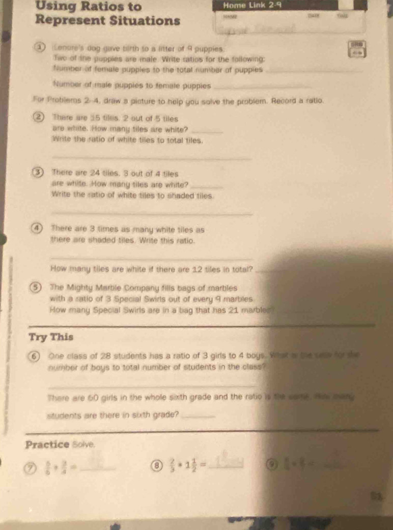 Using Ratios to Home Link 2-9 
Represent Situations 160MP 25438 
① onore's dog gave birth to a litter of 9 puppies. 
Two of the puppies are male. Write ratios for the following: 
Number of female pupples to the total number of puppies_ 
Number of male pupples to female puppies_ 
For Problems 2-4, draw a picture to help you solve the problem. Record a ratio. 
2 There are 15 tiles. 2 out of 5 tiles 
are white. How many tiles are white?_ 
Write the ratio of white tiles to total tiles. 
_ 
3) There are 24 tiles. 3 out of 4 tiles 
are white. How many tiles are white?_ 
Write the ratio of white tiles to shaded tiles 
_ 
④ There are 3 times as many white tiles as 
there are shaded tiles. Write this ratio. 
_ 
How many tiles are white if there are 1.2 tiles in total?_ 
5) The Mighty Marble Company fills bags of marbles 
with a ratio of 3 Special Swirls out of every 9 marbles 
How many Special Swirls are in a bag that has 21 marbles 
_ 
_ 
_ 
Try This 
6) One class of 28 students has a ratio of 3 girls to 4 boys. What a the sase for se 
number of boys to total number of students in the class? 
_ 
There are 60 girls in the whole sixth grade and the ratio is the came. Hit mang 
students are there in sixth grade?_ 
_ 
_ 
Practice Solve. 
7  5/6 + 3/4 = _
 2/3 *1 1/2 = _ 
_  4/7 *  8/7 =
5