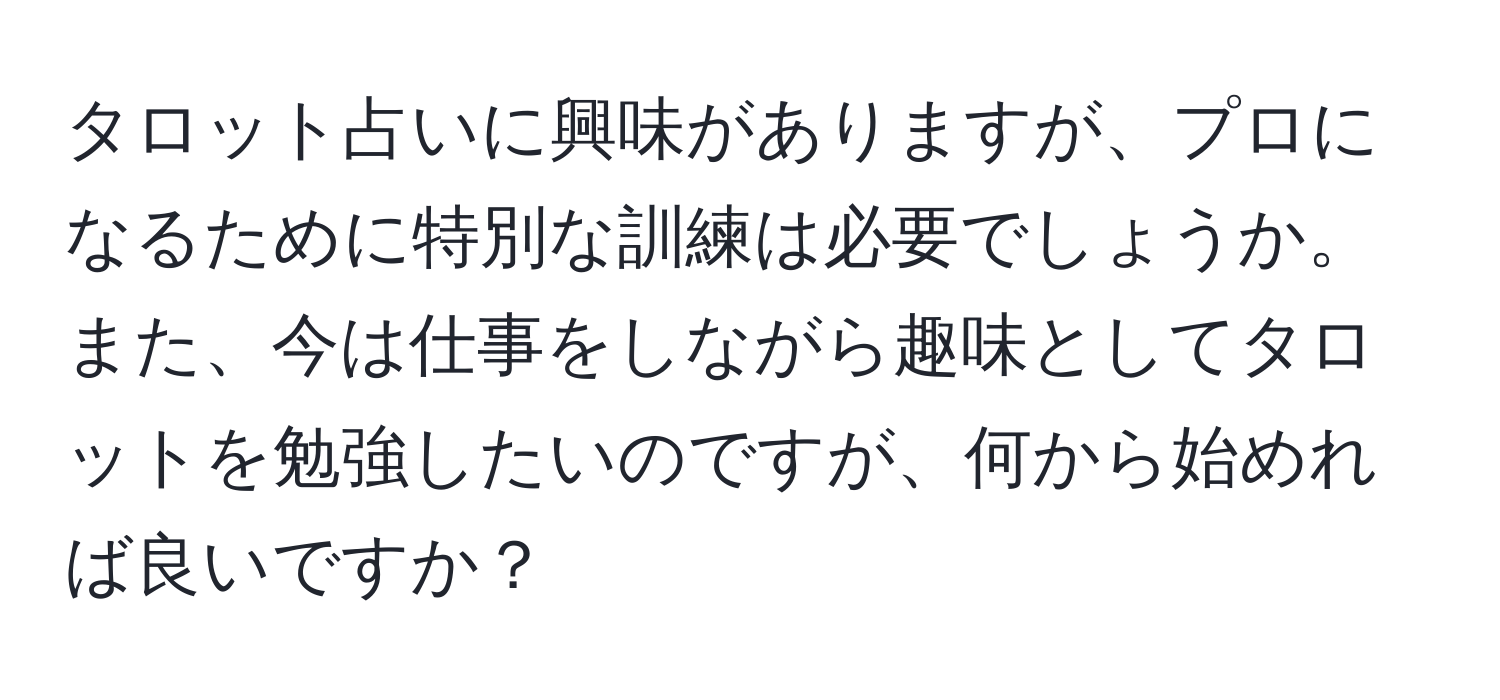 タロット占いに興味がありますが、プロになるために特別な訓練は必要でしょうか。また、今は仕事をしながら趣味としてタロットを勉強したいのですが、何から始めれば良いですか？