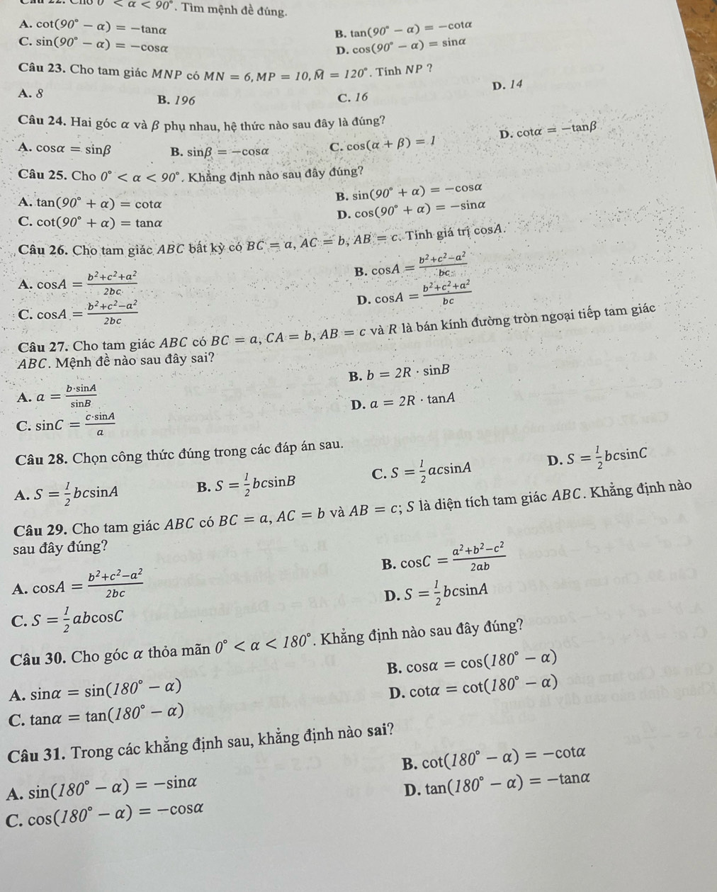 0 <90°. Tìm mệnh đề đúng.
A. cot (90°-alpha )=-tan alpha B. tan (90°-alpha )=-cot alpha
C. sin (90°-alpha )=-cos alpha cos (90°-alpha )=sin alpha /
D.
Câu 23. Cho tam giác MNP có MN=6,MP=10,widehat M=120°. Tinh NP ?
D. 14
A. 8 B. 196
C. 16
Câu 24. Hai góc α và β phụ nhau, hệ thức nào sau đây là đúng?
A. cos alpha =sin beta B. sin beta =-cos alpha C. cos (alpha +beta )=1 D. cot alpha =-tan beta
Câu 25. Cho 0° <90° Khẳng định nào sau đây đúng?
B. sin (90°+alpha )=-cos alpha
A. tan (90°+alpha )=cot alpha cos (90°+alpha )=-sin alpha
C. cot (90°+alpha )=tan alpha
D.
Câu 26. Cho tam giác ABC bất kỳ có BC=a,AC=b,AB=c Tỉnh giá trị cosA.
A. cos A= (b^2+c^2+a^2)/2bc 
B. cos A= (b^2+c^2-a^2)/bc 
C. cos A= (b^2+c^2-a^2)/2bc 
D. cos A= (b^2+c^2+a^2)/bc 
Câu 27. Cho tam giác ABC có BC=a,CA=b,AB=c và R là bán kính đường tròn ngoại tiếp tam giác
* ABC. Mệnh đề nào sau đây sai?
B. b=2R· sin B
A. a= b· sin A/sin B  a=2R· tan A
D.
C. sin C= c· sin A/a 
Câu 28. Chọn công thức đúng trong các đáp án sau.
A. S= 1/2 bcsin A B. S= 1/2 bcsin B C. S= 1/2 acsin A D. S= 1/2 bcsin C
Câu 29. Cho tam giác ABC có BC=a,AC=b và AB=c; S là diện tích tam giác ABC. Khẳng định nào
sau đây đúng?
B. cos C= (a^2+b^2-c^2)/2ab 
A. cos A= (b^2+c^2-a^2)/2bc  S= 1/2 bcsin A
D.
C. S= 1/2 abcos C
Câu 30. Cho góc α thỏa mãn 0° <180° 1. Khẳng định nào sau đây đúng?
B. cos alpha =cos (180°-alpha )
A. sin alpha =sin (180°-alpha ) cot alpha =cot (180°-alpha )
D.
C. tan alpha =tan (180°-alpha )
Câu 31. Trong các khẳng định sau, khẳng định nào sai?
B. cot (180°-alpha )=-cot alpha
A. sin (180°-alpha )=-sin alpha
D. tan (180°-alpha )=-tan alpha
C. cos (180°-alpha )=-cos alpha