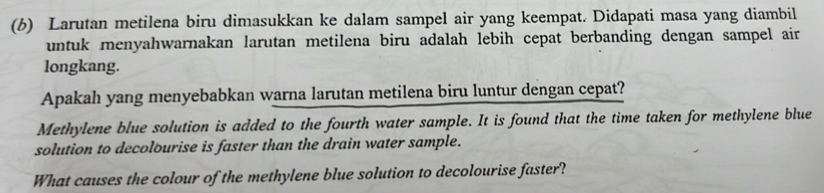 Larutan metilena biru dimasukkan ke dalam sampel air yang keempat. Didapati masa yang diambil 
untuk menyahwarnakan larutan metilena biru adalah lebih cepat berbanding dengan sampel air 
longkang. 
Apakah yang menyebabkan warna larutan metilena biru luntur dengan cepat? 
Methylene blue solution is added to the fourth water sample. It is found that the time taken for methylene blue 
solution to decolourise is faster than the drain water sample. 
What causes the colour of the methylene blue solution to decolourise faster?