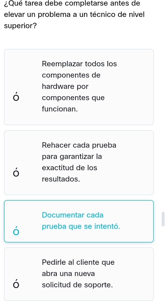 ¿Qué tarea debe completarse antes de
elevar un problema a un técnico de nivel
superior?
Reemplazar todos los
componentes de
hardware por
ó componentes que
funcionan.
Rehacer cada prueba
para garantizar la
ó exactitud de los
resultados.
Documentar cada
prueba que se intentó.
Pedirle al cliente que
abra una nueva
ó solicitud de soporte.