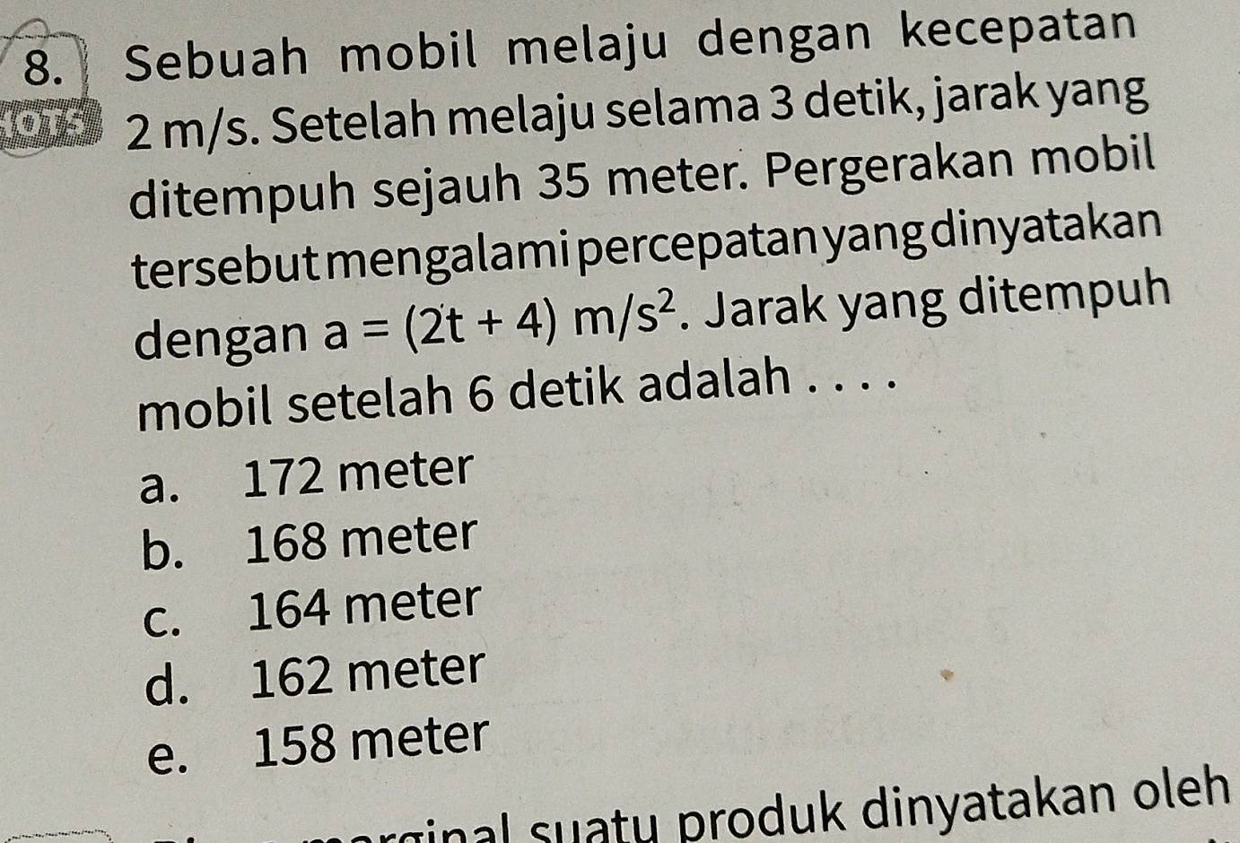 Sebuah mobil melaju dengan kecepatan
OTS 2 m/s. Setelah melaju selama 3 detik, jarak yang
ditempuh sejauh 35 meter. Pergerakan mobil
tersebut mengalami percepatan yang dinyatakan
dengan a=(2t+4)m/s^2. Jarak yang ditempuh
mobil setelah 6 detik adalah . . . .
a. 172 meter
b. 168 meter
c. 164 meter
d. 162 meter
e. 158 meter
arginal suaty produk dinyatakan oleh.