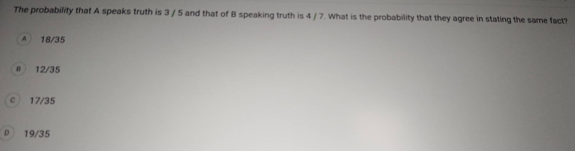 The probability that A speaks truth is 3 / 5 and that of B speaking truth is 4 / 7. What is the probability that they agree in stating the same fact?
A 18/35
B 12/35
c 17/35
D 19/35