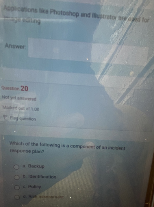 Applications like Photoshop and Illustrator areused for
imag editing 
Answer:
Question 20
Not yet answered
Marked out of 1.00
Flag question
Which of the following is a component of an incident
response plan?
a. Backup
b. Identification
c. Policy
d. Risk assessment