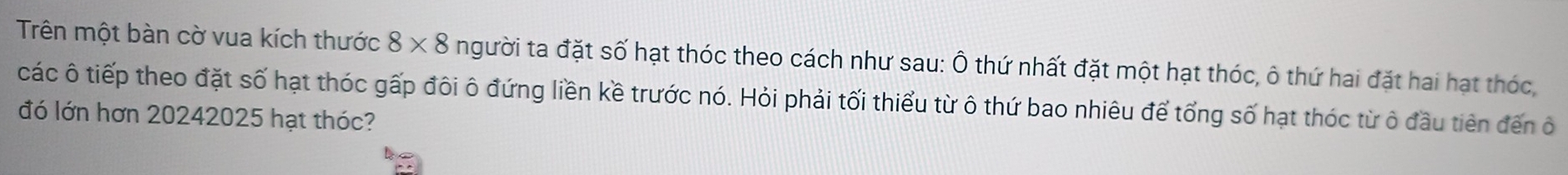 Trên một bàn cờ vua kích thước 8* 8 người ta đặt số hạt thóc theo cách như sau: Ô thứ nhất đặt một hạt thóc, ô thứ hai đặt hai hạt thóc, 
các ô tiếp theo đặt số hạt thóc gấp đôi ô đứng liền kề trước nó. Hỏi phải tối thiểu từ ô thứ bao nhiêu để tổng số hạt thóc từ ô đầu tiên đến ở 
đó lớn hơn 20242025 hạt thóc?